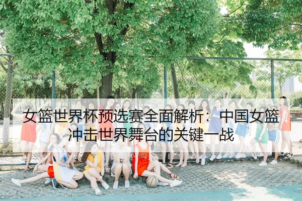 女篮世界杯预选赛全面解析：中国女篮冲击世界舞台的关键一战