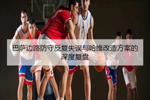 巴萨边路防守反复失误与哈维改造方案的深度复盘