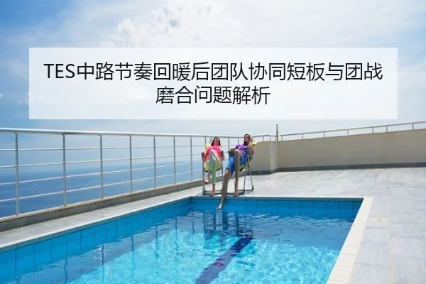 TES中路节奏回暖后团队协同短板与团战磨合问题解析